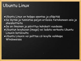 Ubuntu Linux
●Ubuntu Linux on helppo asentaa ja ylläpitää
●Se löytää ja tunnistaa paljon erilaisia tietokoneen osia ja
oheislaitteita
●Se on ilmainen ja päivittyy kahdesti vuodessa
●Ubuntun levykuvan (image) voi ladata verkosta Ubuntu
Linuxin kotisivulta
●Ubuntu Linuxin voi polttaa cd-levylle vaikkapa
Windowsissa
 