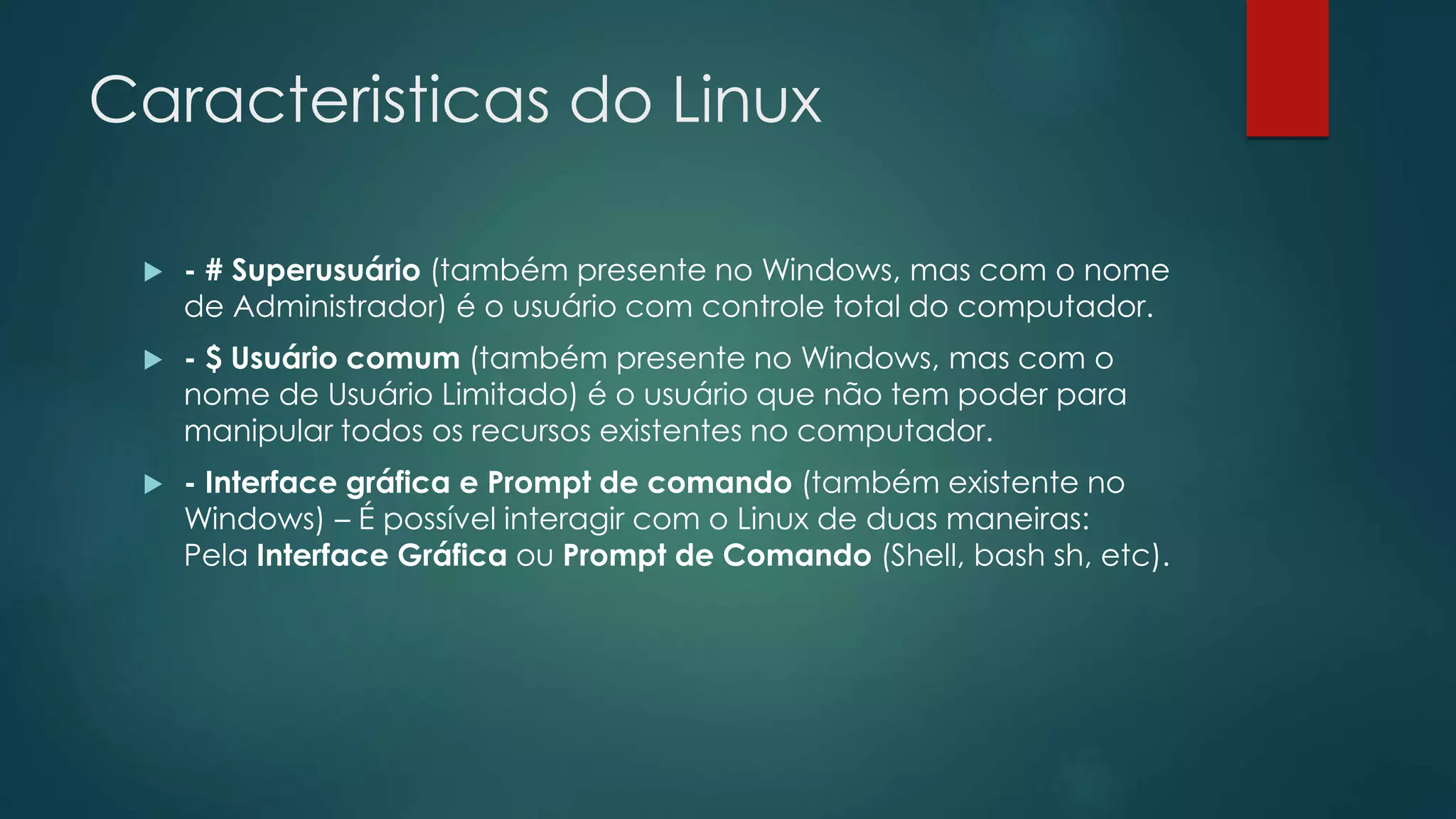 Caracteristicas do Linux
 - # Superusuário (também presente no Windows, mas com o nome
de Administrador) é o usuário com controle total do computador.
 - $ Usuário comum (também presente no Windows, mas com o
nome de Usuário Limitado) é o usuário que não tem poder para
manipular todos os recursos existentes no computador.
 - Interface gráfica e Prompt de comando (também existente no
Windows) – É possível interagir com o Linux de duas maneiras:
Pela Interface Gráfica ou Prompt de Comando (Shell, bash sh, etc).
 