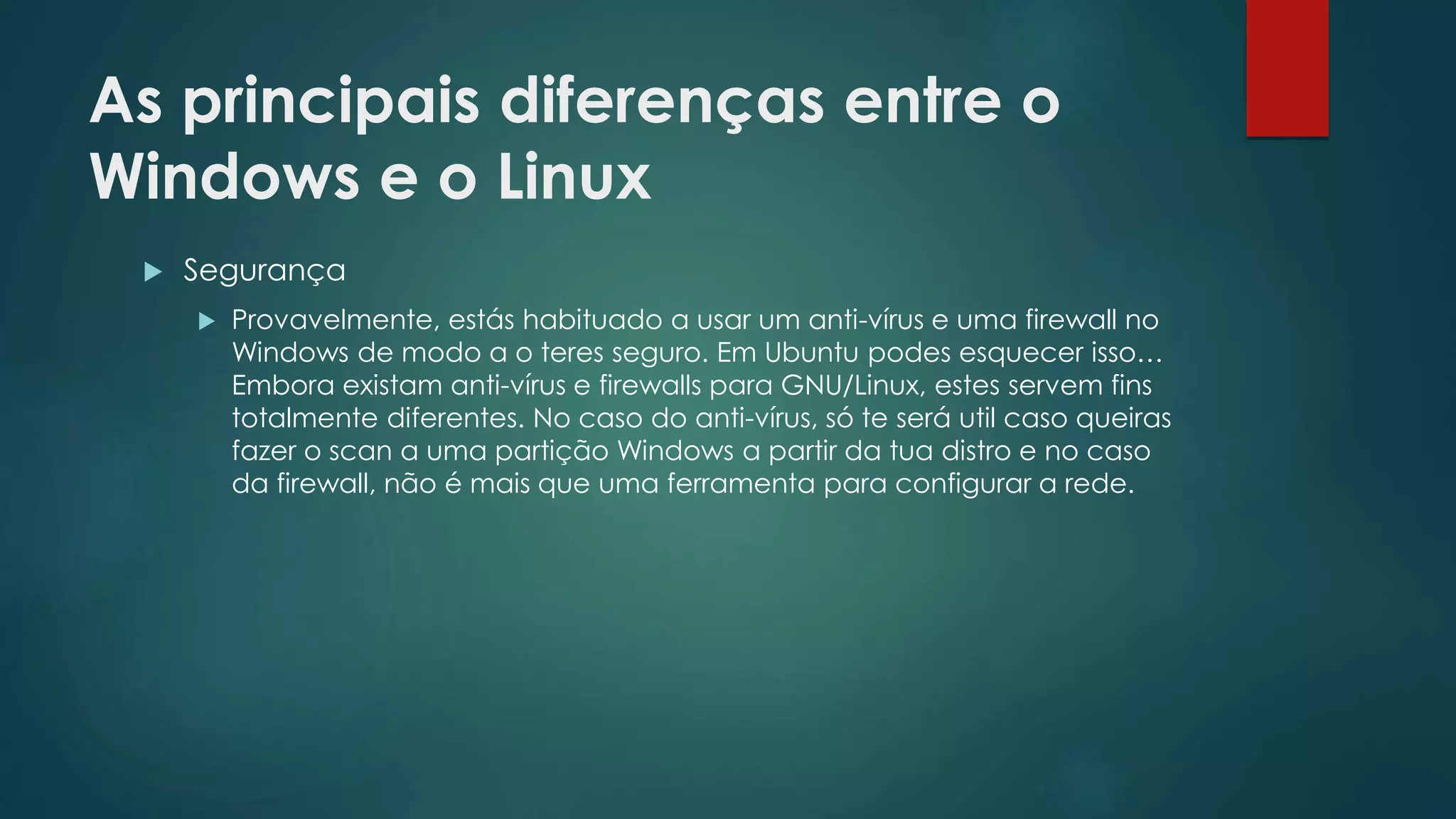As principais diferenças entre o
Windows e o Linux
 Segurança
 Provavelmente, estás habituado a usar um anti-vírus e uma firewall no
Windows de modo a o teres seguro. Em Ubuntu podes esquecer isso…
Embora existam anti-vírus e firewalls para GNU/Linux, estes servem fins
totalmente diferentes. No caso do anti-vírus, só te será util caso queiras
fazer o scan a uma partição Windows a partir da tua distro e no caso
da firewall, não é mais que uma ferramenta para configurar a rede.
 