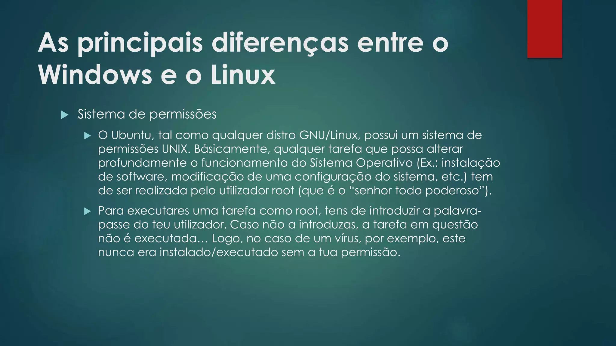 As principais diferenças entre o
Windows e o Linux
 Sistema de permissões
 O Ubuntu, tal como qualquer distro GNU/Linux, possui um sistema de
permissões UNIX. Básicamente, qualquer tarefa que possa alterar
profundamente o funcionamento do Sistema Operativo (Ex.: instalação
de software, modificação de uma configuração do sistema, etc.) tem
de ser realizada pelo utilizador root (que é o “senhor todo poderoso”).
 Para executares uma tarefa como root, tens de introduzir a palavra-
passe do teu utilizador. Caso não a introduzas, a tarefa em questão
não é executada… Logo, no caso de um vírus, por exemplo, este
nunca era instalado/executado sem a tua permissão.
 