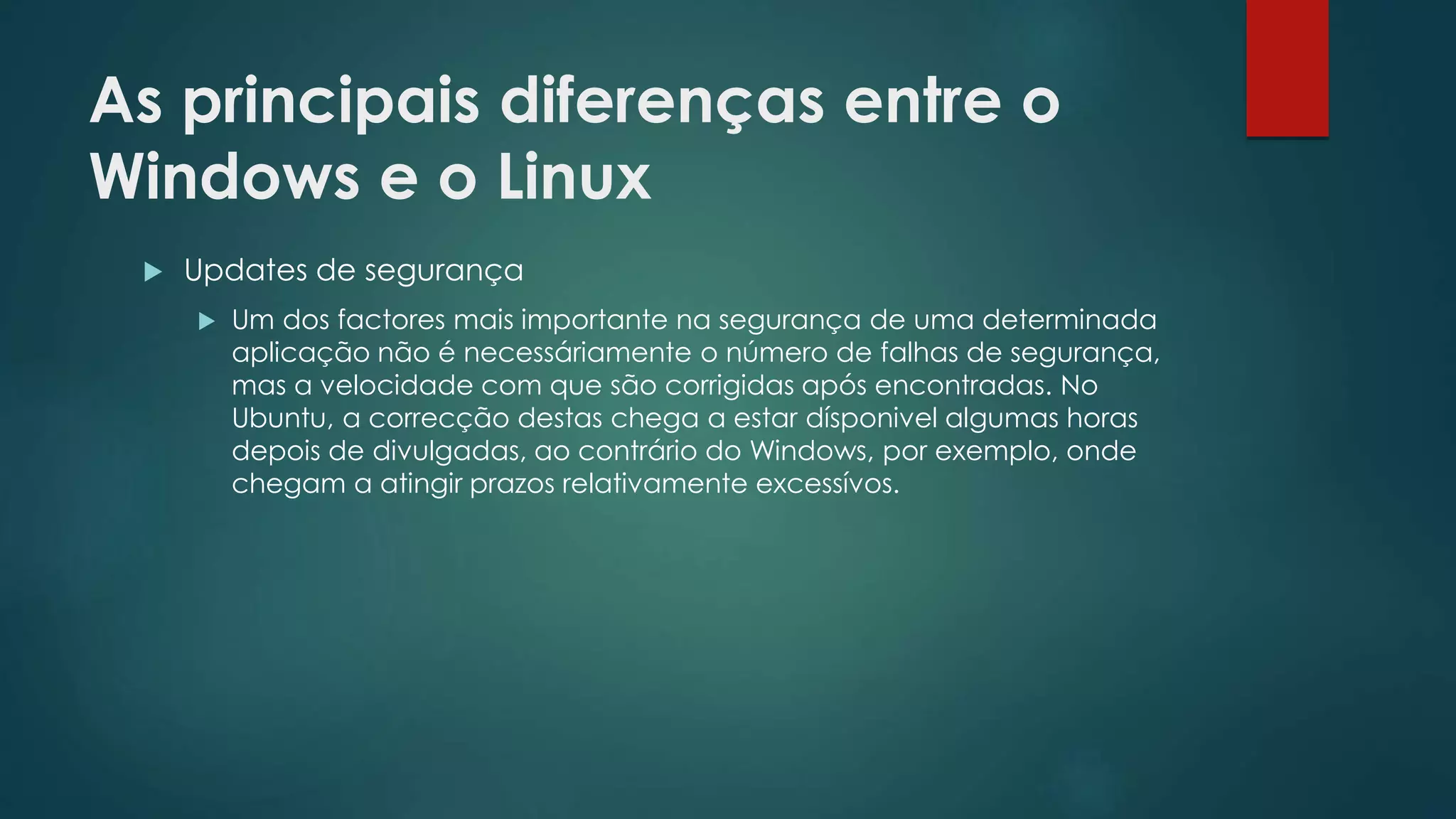 As principais diferenças entre o
Windows e o Linux
 Updates de segurança
 Um dos factores mais importante na segurança de uma determinada
aplicação não é necessáriamente o número de falhas de segurança,
mas a velocidade com que são corrigidas após encontradas. No
Ubuntu, a correcção destas chega a estar dísponivel algumas horas
depois de divulgadas, ao contrário do Windows, por exemplo, onde
chegam a atingir prazos relativamente excessívos.
 