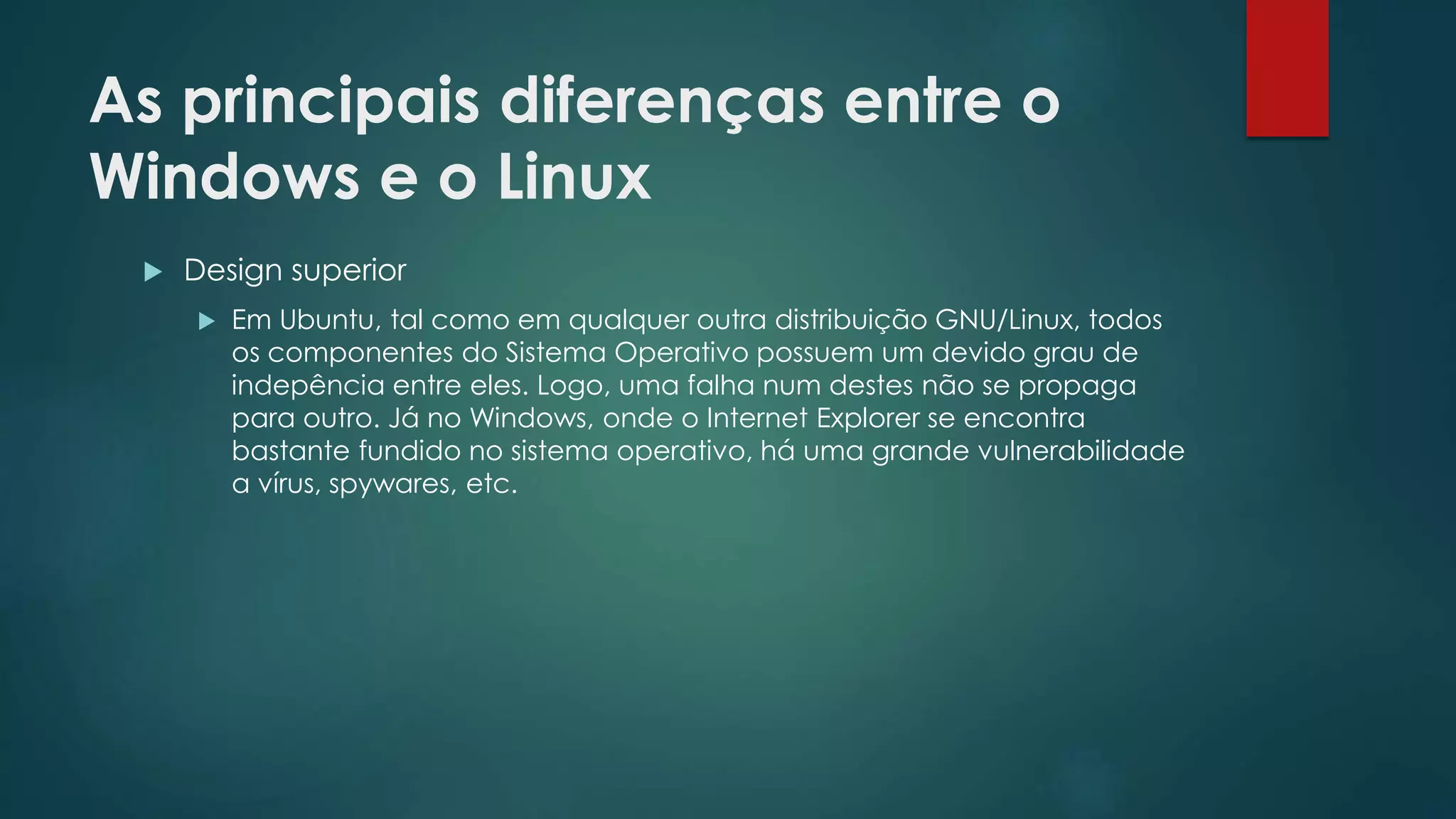 As principais diferenças entre o
Windows e o Linux
 Design superior
 Em Ubuntu, tal como em qualquer outra distribuição GNU/Linux, todos
os componentes do Sistema Operativo possuem um devido grau de
indepência entre eles. Logo, uma falha num destes não se propaga
para outro. Já no Windows, onde o Internet Explorer se encontra
bastante fundido no sistema operativo, há uma grande vulnerabilidade
a vírus, spywares, etc.
 
