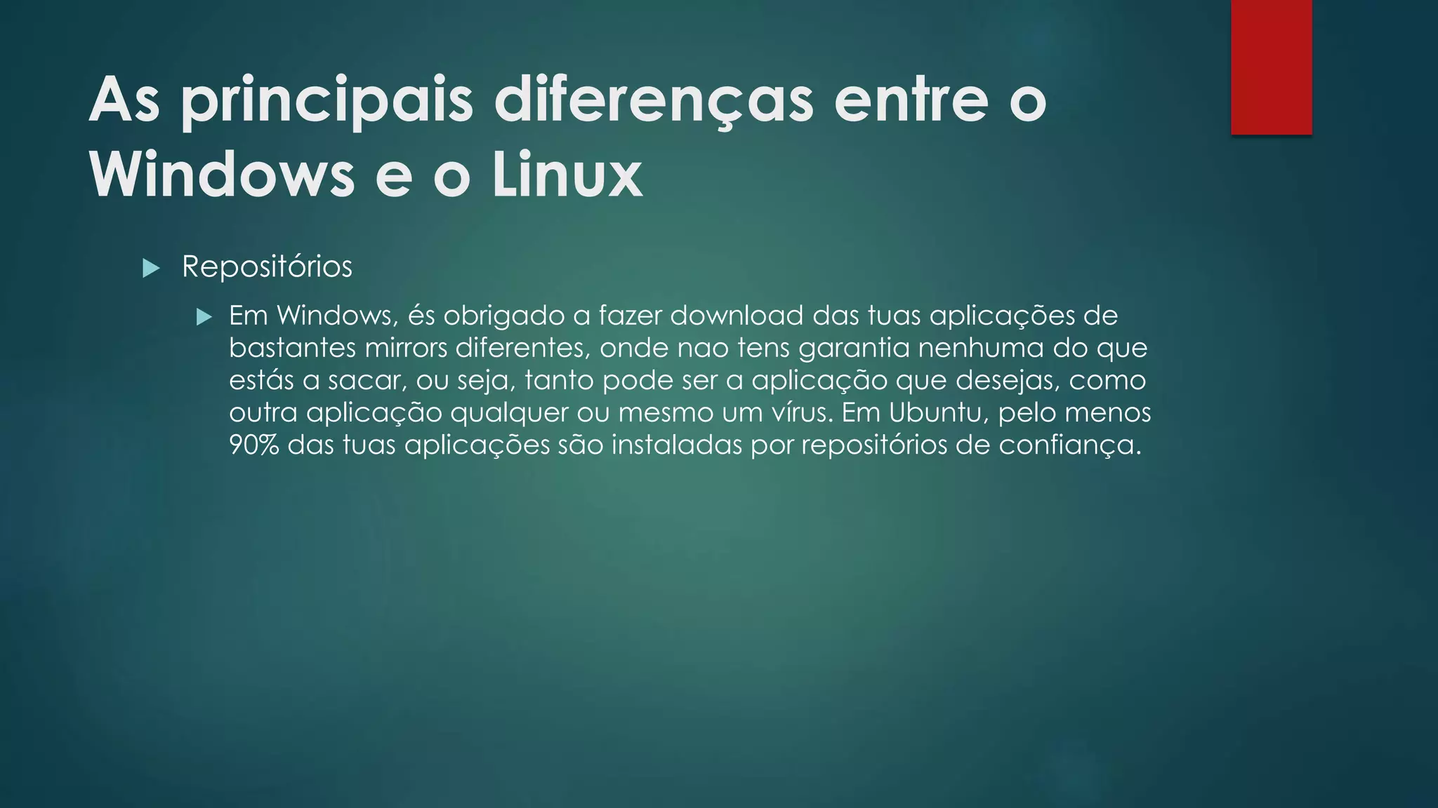 As principais diferenças entre o
Windows e o Linux
 Repositórios
 Em Windows, és obrigado a fazer download das tuas aplicações de
bastantes mirrors diferentes, onde nao tens garantia nenhuma do que
estás a sacar, ou seja, tanto pode ser a aplicação que desejas, como
outra aplicação qualquer ou mesmo um vírus. Em Ubuntu, pelo menos
90% das tuas aplicações são instaladas por repositórios de confiança.
 
