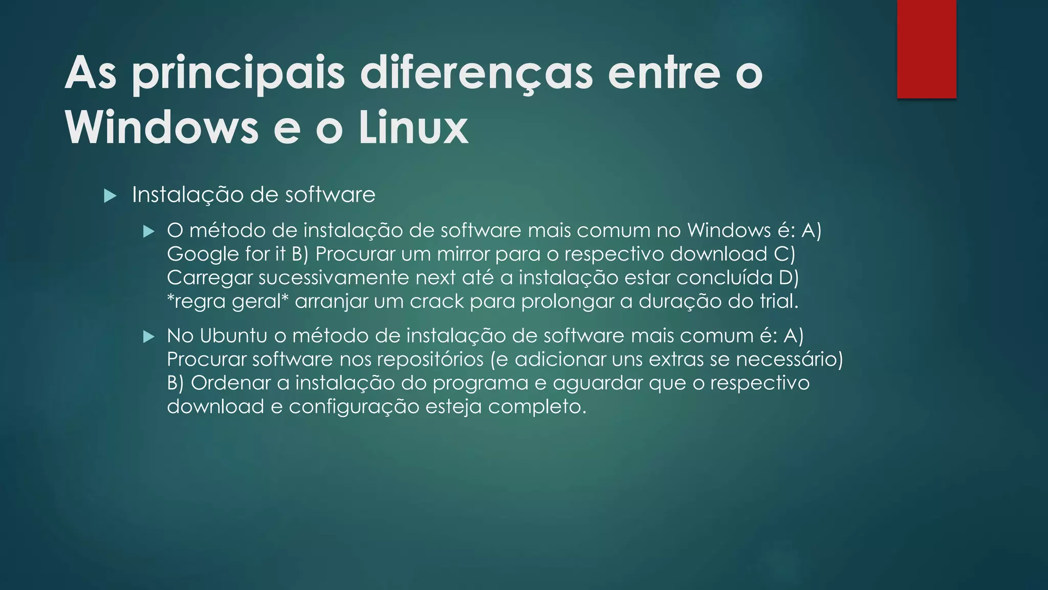 As principais diferenças entre o
Windows e o Linux
 Instalação de software
 O método de instalação de software mais comum no Windows é: A)
Google for it B) Procurar um mirror para o respectivo download C)
Carregar sucessivamente next até a instalação estar concluída D)
*regra geral* arranjar um crack para prolongar a duração do trial.
 No Ubuntu o método de instalação de software mais comum é: A)
Procurar software nos repositórios (e adicionar uns extras se necessário)
B) Ordenar a instalação do programa e aguardar que o respectivo
download e configuração esteja completo.
 