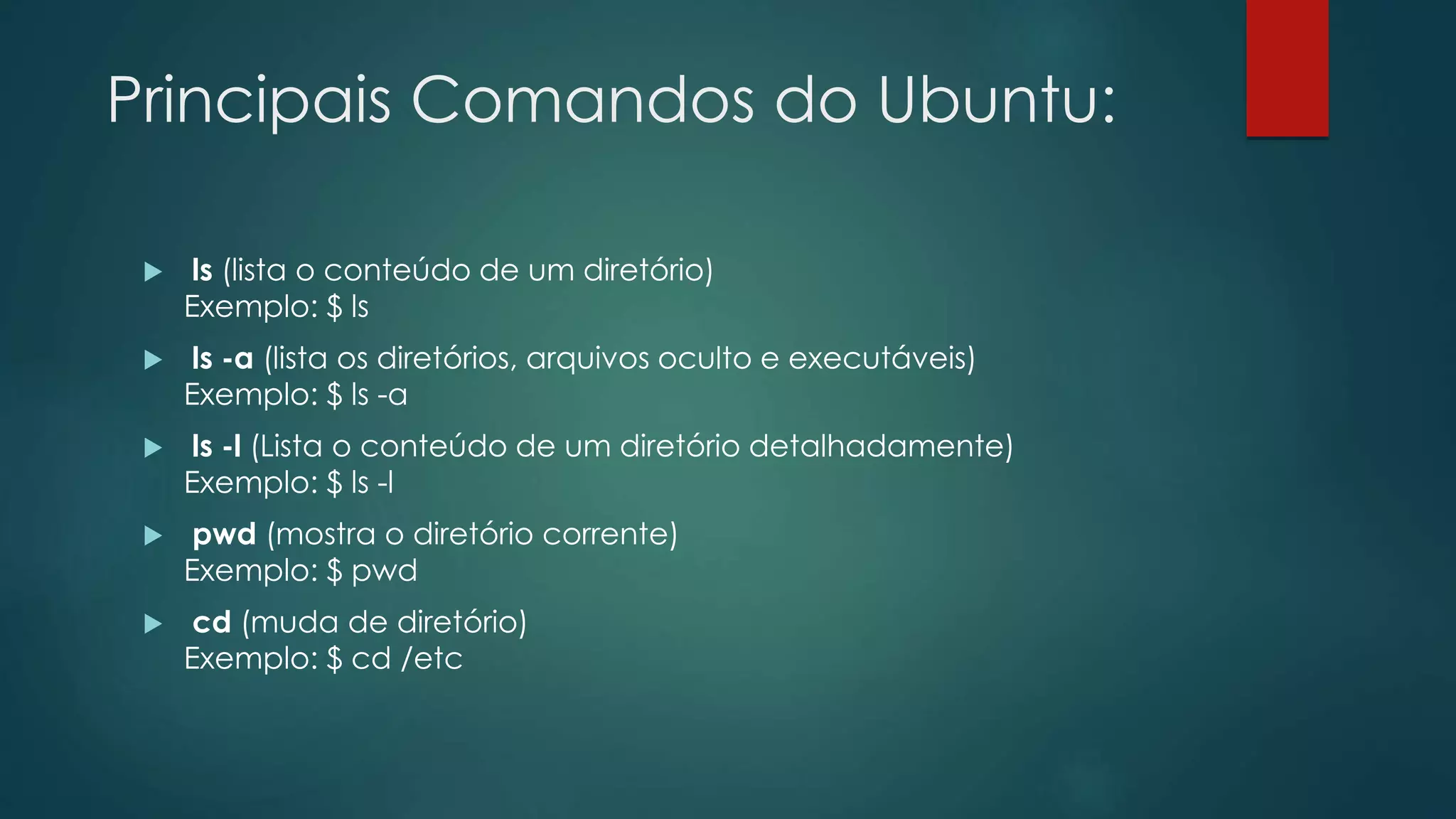 Principais Comandos do Ubuntu:
 ls (lista o conteúdo de um diretório)
Exemplo: $ ls
 ls -a (lista os diretórios, arquivos oculto e executáveis)
Exemplo: $ ls -a
 ls -l (Lista o conteúdo de um diretório detalhadamente)
Exemplo: $ ls -l
 pwd (mostra o diretório corrente)
Exemplo: $ pwd
 cd (muda de diretório)
Exemplo: $ cd /etc
 