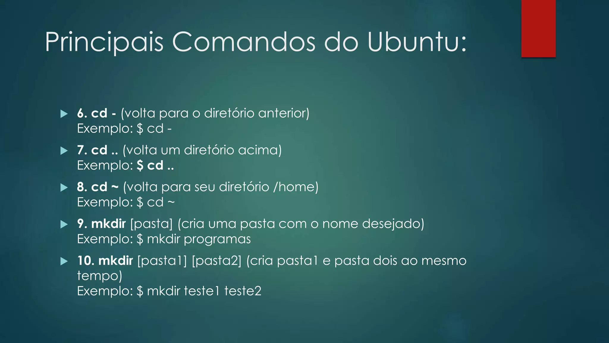 Principais Comandos do Ubuntu:
 6. cd - (volta para o diretório anterior)
Exemplo: $ cd -
 7. cd .. (volta um diretório acima)
Exemplo: $ cd ..
 8. cd ~ (volta para seu diretório /home)
Exemplo: $ cd ~
 9. mkdir [pasta] (cria uma pasta com o nome desejado)
Exemplo: $ mkdir programas
 10. mkdir [pasta1] [pasta2] (cria pasta1 e pasta dois ao mesmo
tempo)
Exemplo: $ mkdir teste1 teste2
 