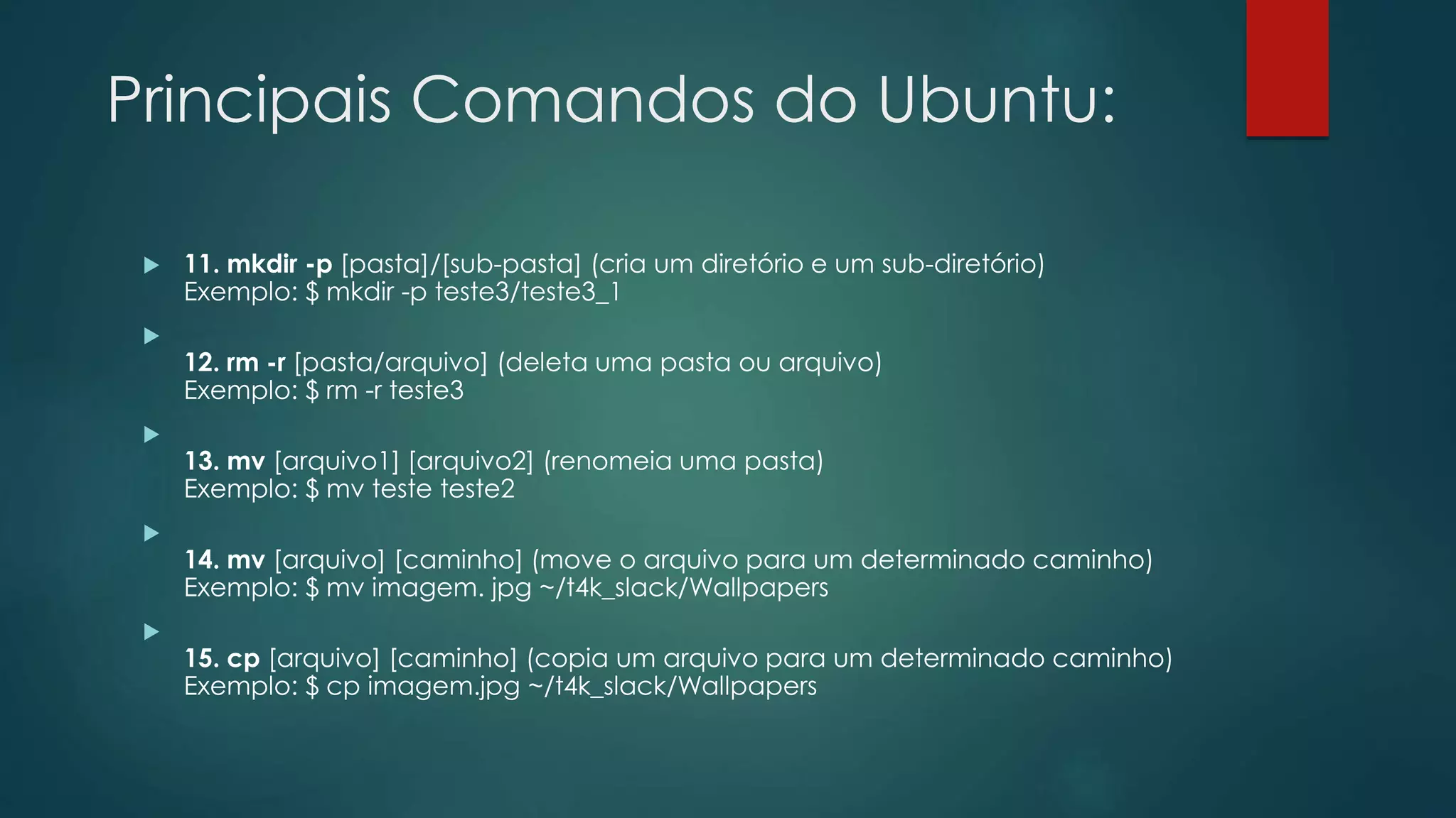 Principais Comandos do Ubuntu:
 11. mkdir -p [pasta]/[sub-pasta] (cria um diretório e um sub-diretório)
Exemplo: $ mkdir -p teste3/teste3_1

12. rm -r [pasta/arquivo] (deleta uma pasta ou arquivo)
Exemplo: $ rm -r teste3

13. mv [arquivo1] [arquivo2] (renomeia uma pasta)
Exemplo: $ mv teste teste2

14. mv [arquivo] [caminho] (move o arquivo para um determinado caminho)
Exemplo: $ mv imagem. jpg ~/t4k_slack/Wallpapers

15. cp [arquivo] [caminho] (copia um arquivo para um determinado caminho)
Exemplo: $ cp imagem.jpg ~/t4k_slack/Wallpapers
 