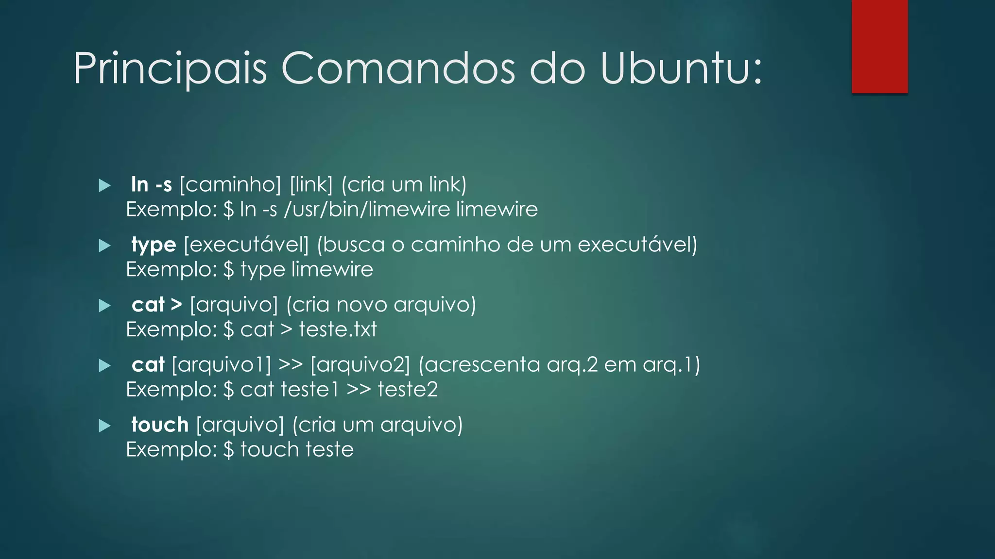 Principais Comandos do Ubuntu:
 ln -s [caminho] [link] (cria um link)
Exemplo: $ ln -s /usr/bin/limewire limewire
 type [executável] (busca o caminho de um executável)
Exemplo: $ type limewire
 cat > [arquivo] (cria novo arquivo)
Exemplo: $ cat > teste.txt
 cat [arquivo1] >> [arquivo2] (acrescenta arq.2 em arq.1)
Exemplo: $ cat teste1 >> teste2
 touch [arquivo] (cria um arquivo)
Exemplo: $ touch teste
 