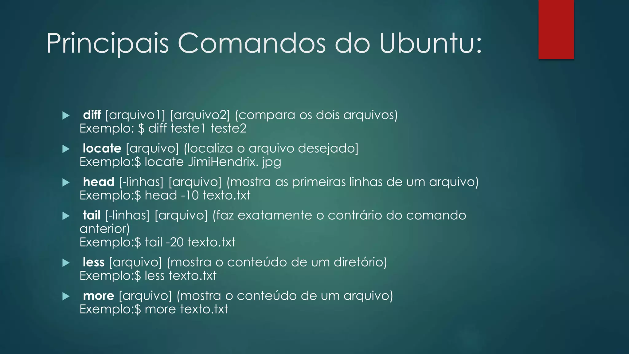 Principais Comandos do Ubuntu:
 diff [arquivo1] [arquivo2] (compara os dois arquivos)
Exemplo: $ diff teste1 teste2
 locate [arquivo] (localiza o arquivo desejado]
Exemplo:$ locate JimiHendrix. jpg
 head [-linhas] [arquivo] (mostra as primeiras linhas de um arquivo)
Exemplo:$ head -10 texto.txt
 tail [-linhas] [arquivo] (faz exatamente o contrário do comando
anterior)
Exemplo:$ tail -20 texto.txt
 less [arquivo] (mostra o conteúdo de um diretório)
Exemplo:$ less texto.txt
 more [arquivo] (mostra o conteúdo de um arquivo)
Exemplo:$ more texto.txt
 