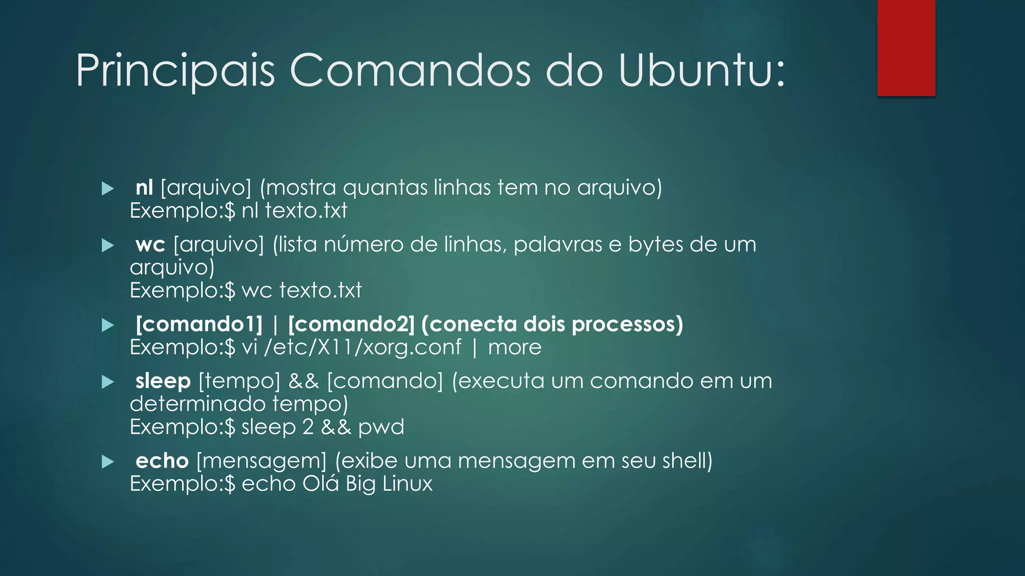 Principais Comandos do Ubuntu:
 nl [arquivo] (mostra quantas linhas tem no arquivo)
Exemplo:$ nl texto.txt
 wc [arquivo] (lista número de linhas, palavras e bytes de um
arquivo)
Exemplo:$ wc texto.txt
 [comando1] | [comando2] (conecta dois processos)
Exemplo:$ vi /etc/X11/xorg.conf | more
 sleep [tempo] && [comando] (executa um comando em um
determinado tempo)
Exemplo:$ sleep 2 && pwd
 echo [mensagem] (exibe uma mensagem em seu shell)
Exemplo:$ echo Olá Big Linux
 