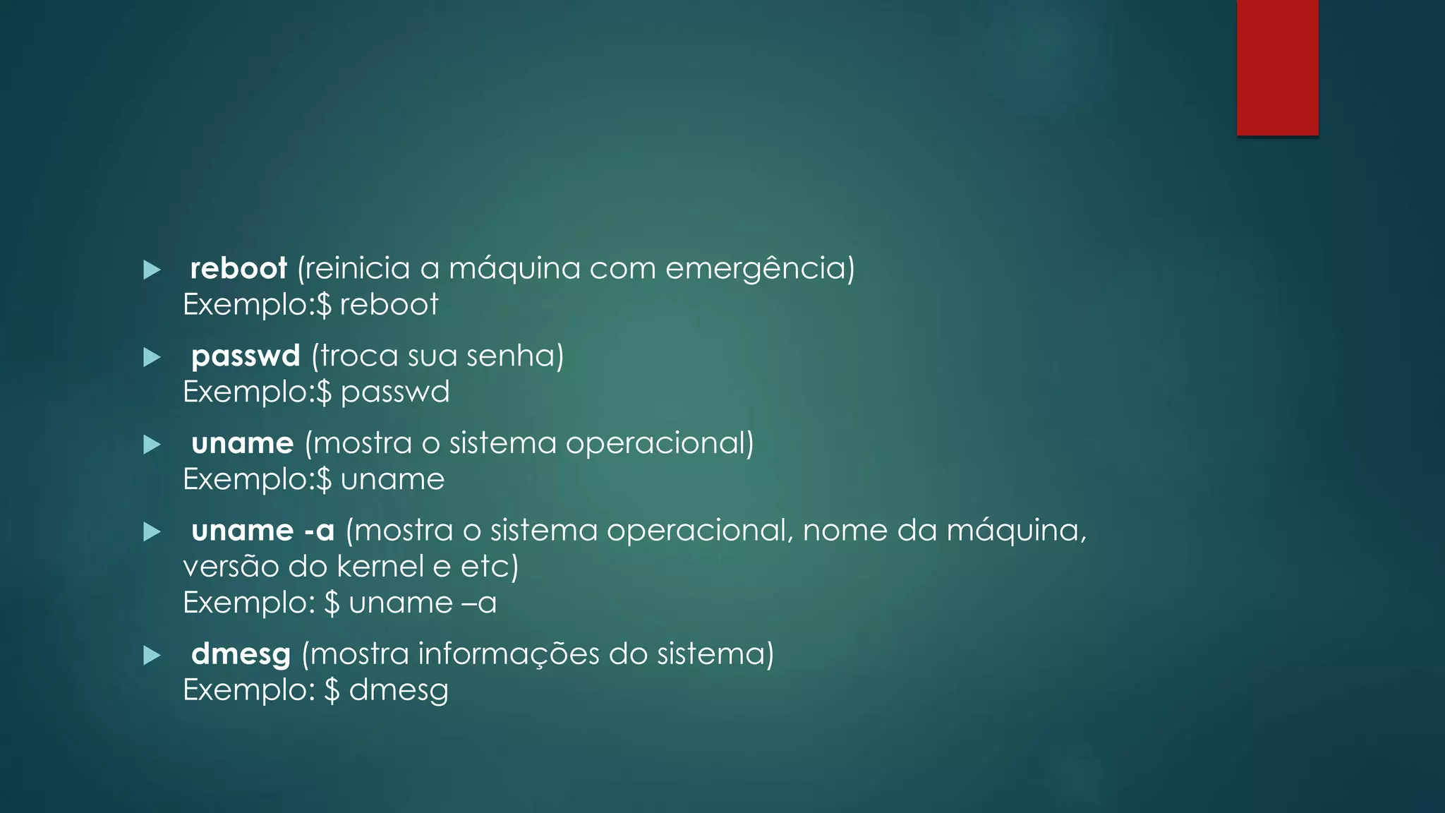  reboot (reinicia a máquina com emergência)
Exemplo:$ reboot
 passwd (troca sua senha)
Exemplo:$ passwd
 uname (mostra o sistema operacional)
Exemplo:$ uname
 uname -a (mostra o sistema operacional, nome da máquina,
versão do kernel e etc)
Exemplo: $ uname –a
 dmesg (mostra informações do sistema)
Exemplo: $ dmesg
 