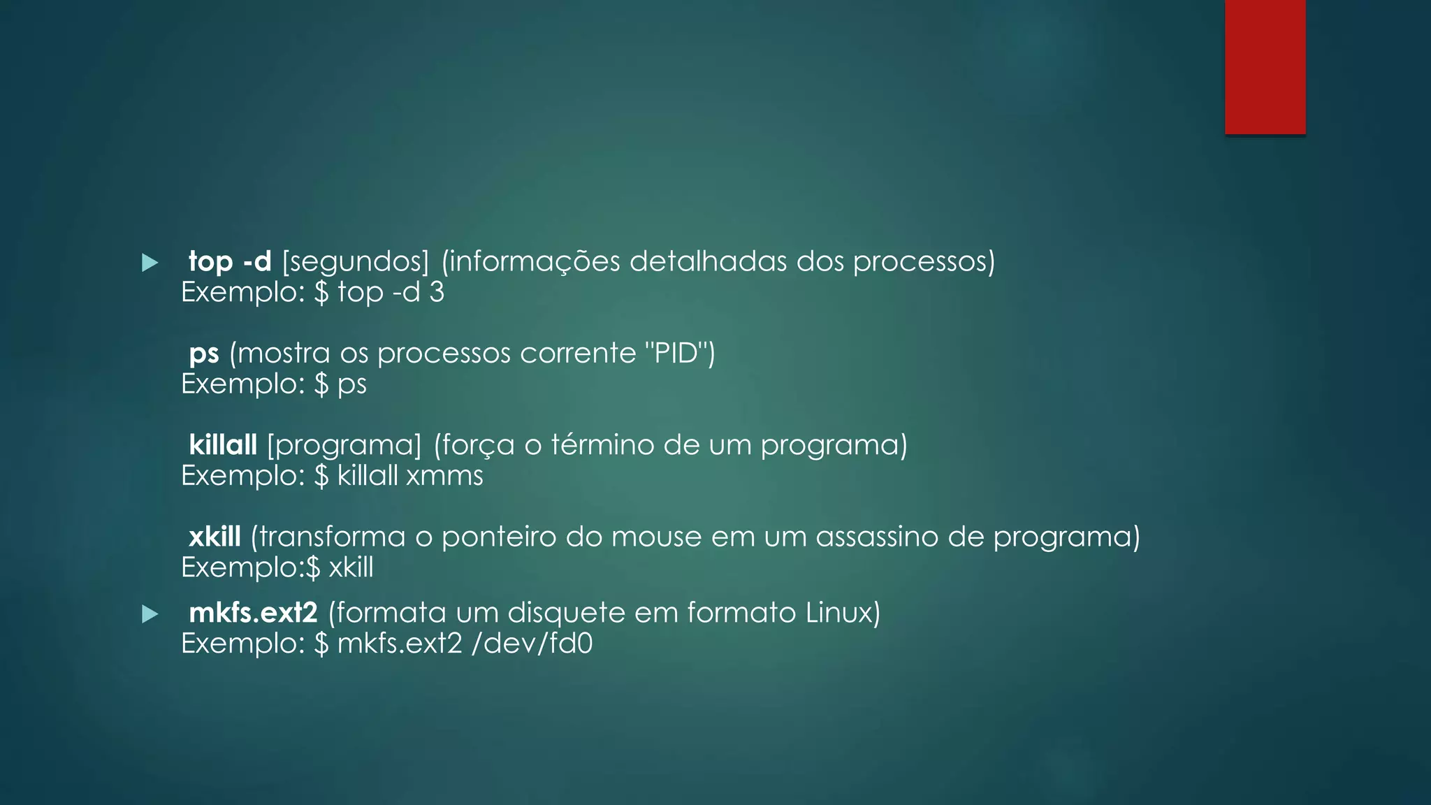  top -d [segundos] (informações detalhadas dos processos)
Exemplo: $ top -d 3
ps (mostra os processos corrente "PID")
Exemplo: $ ps
killall [programa] (força o término de um programa)
Exemplo: $ killall xmms
xkill (transforma o ponteiro do mouse em um assassino de programa)
Exemplo:$ xkill
 mkfs.ext2 (formata um disquete em formato Linux)
Exemplo: $ mkfs.ext2 /dev/fd0
 