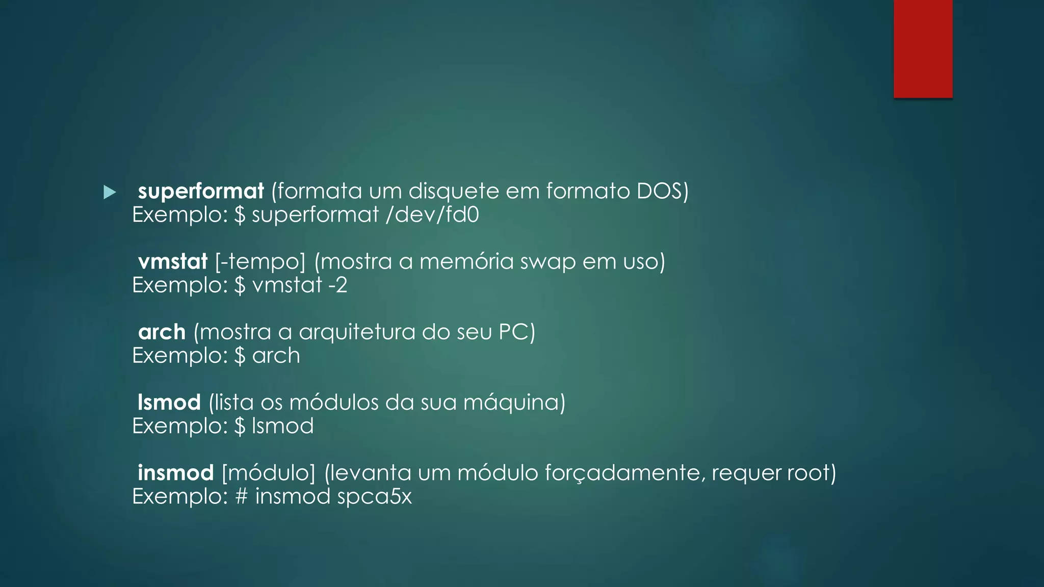  superformat (formata um disquete em formato DOS)
Exemplo: $ superformat /dev/fd0
vmstat [-tempo] (mostra a memória swap em uso)
Exemplo: $ vmstat -2
arch (mostra a arquitetura do seu PC)
Exemplo: $ arch
lsmod (lista os módulos da sua máquina)
Exemplo: $ lsmod
insmod [módulo] (levanta um módulo forçadamente, requer root)
Exemplo: # insmod spca5x
 