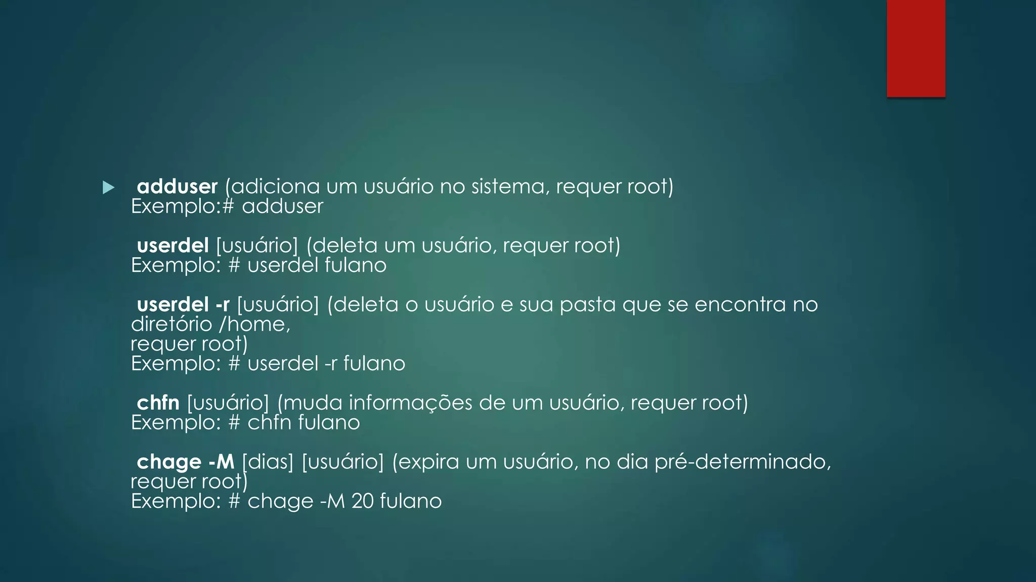  adduser (adiciona um usuário no sistema, requer root)
Exemplo:# adduser
userdel [usuário] (deleta um usuário, requer root)
Exemplo: # userdel fulano
userdel -r [usuário] (deleta o usuário e sua pasta que se encontra no
diretório /home,
requer root)
Exemplo: # userdel -r fulano
chfn [usuário] (muda informações de um usuário, requer root)
Exemplo: # chfn fulano
chage -M [dias] [usuário] (expira um usuário, no dia pré-determinado,
requer root)
Exemplo: # chage -M 20 fulano
 