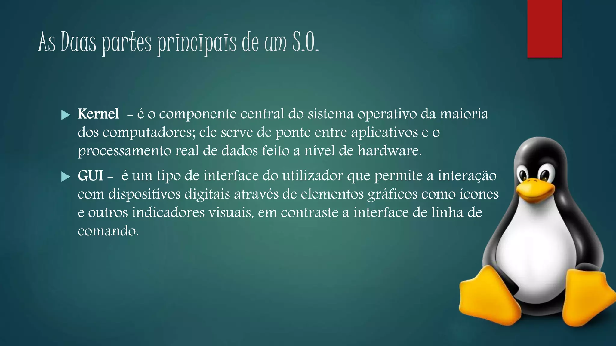 As Duas partes principais de um S.O.
 Kernel - é o componente central do sistema operativo da maioria
dos computadores; ele serve de ponte entre aplicativos e o
processamento real de dados feito a nível de hardware.
 GUI - é um tipo de interface do utilizador que permite a interação
com dispositivos digitais através de elementos gráficos como ícones
e outros indicadores visuais, em contraste a interface de linha de
comando.
 