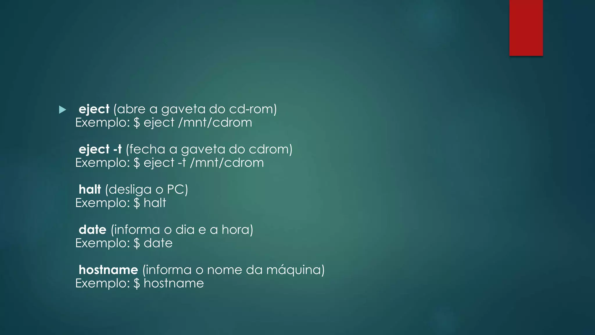  eject (abre a gaveta do cd-rom)
Exemplo: $ eject /mnt/cdrom
eject -t (fecha a gaveta do cdrom)
Exemplo: $ eject -t /mnt/cdrom
halt (desliga o PC)
Exemplo: $ halt
date (informa o dia e a hora)
Exemplo: $ date
hostname (informa o nome da máquina)
Exemplo: $ hostname
 