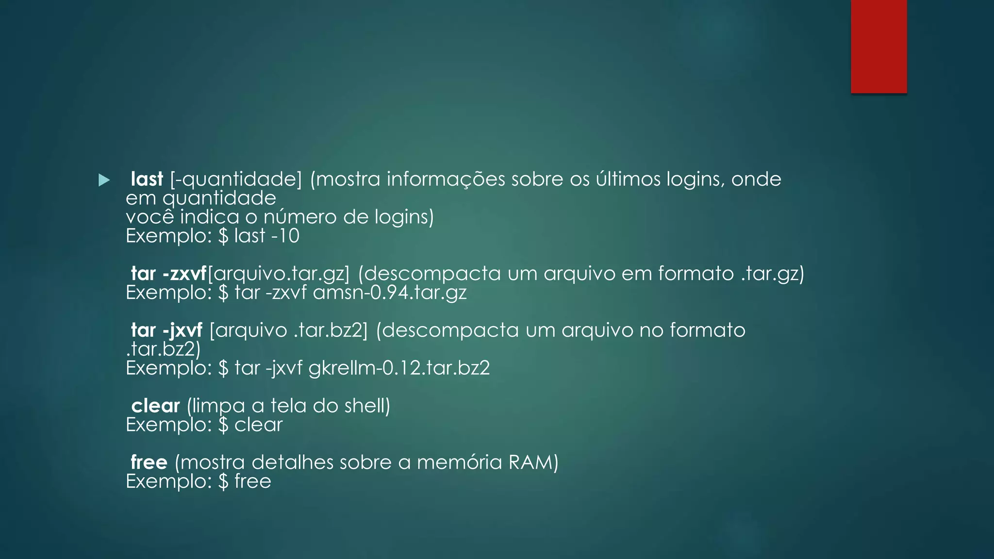  last [-quantidade] (mostra informações sobre os últimos logins, onde
em quantidade
você indica o número de logins)
Exemplo: $ last -10
tar -zxvf[arquivo.tar.gz] (descompacta um arquivo em formato .tar.gz)
Exemplo: $ tar -zxvf amsn-0.94.tar.gz
tar -jxvf [arquivo .tar.bz2] (descompacta um arquivo no formato
.tar.bz2)
Exemplo: $ tar -jxvf gkrellm-0.12.tar.bz2
clear (limpa a tela do shell)
Exemplo: $ clear
free (mostra detalhes sobre a memória RAM)
Exemplo: $ free
 