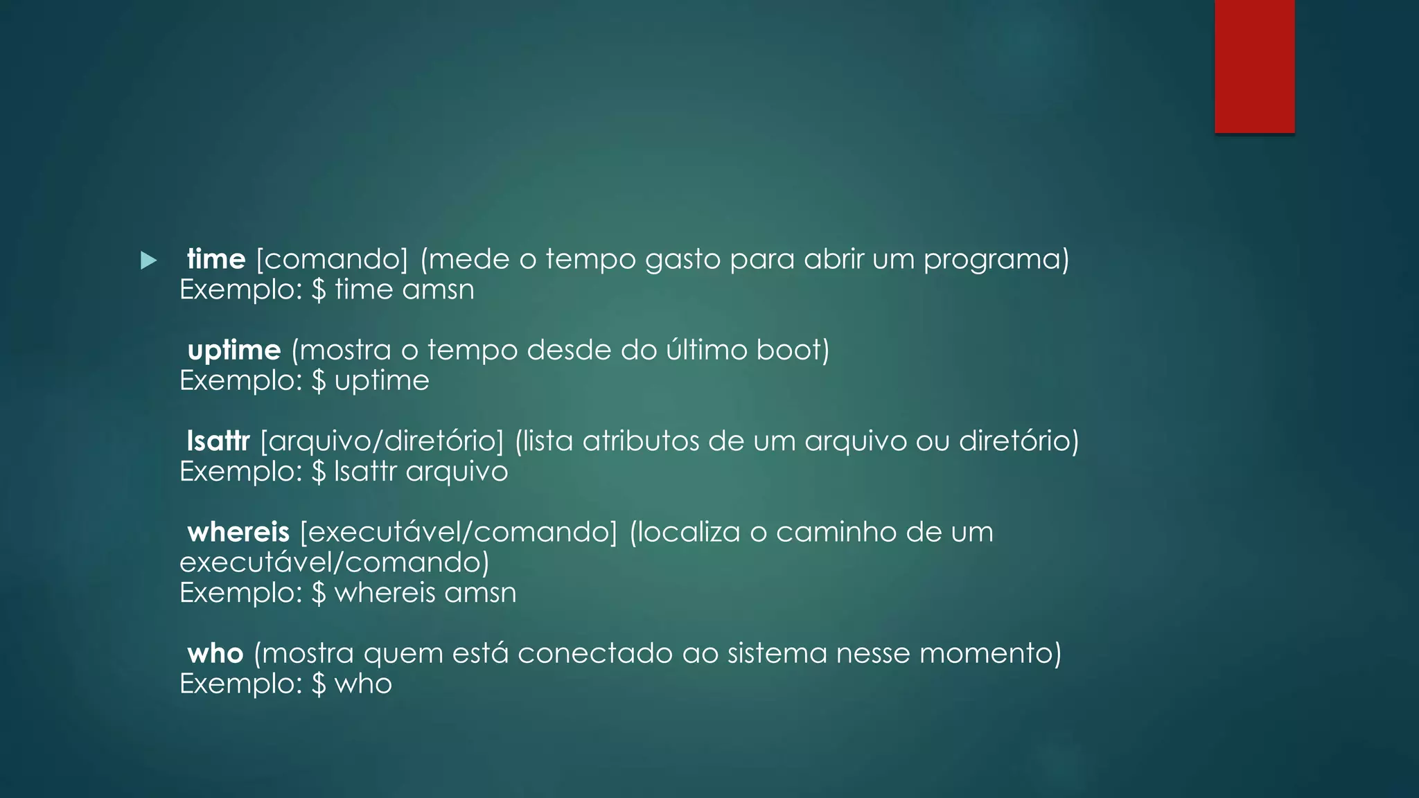 time [comando] (mede o tempo gasto para abrir um programa)
Exemplo: $ time amsn
uptime (mostra o tempo desde do último boot)
Exemplo: $ uptime
lsattr [arquivo/diretório] (lista atributos de um arquivo ou diretório)
Exemplo: $ lsattr arquivo
whereis [executável/comando] (localiza o caminho de um
executável/comando)
Exemplo: $ whereis amsn
who (mostra quem está conectado ao sistema nesse momento)
Exemplo: $ who
 