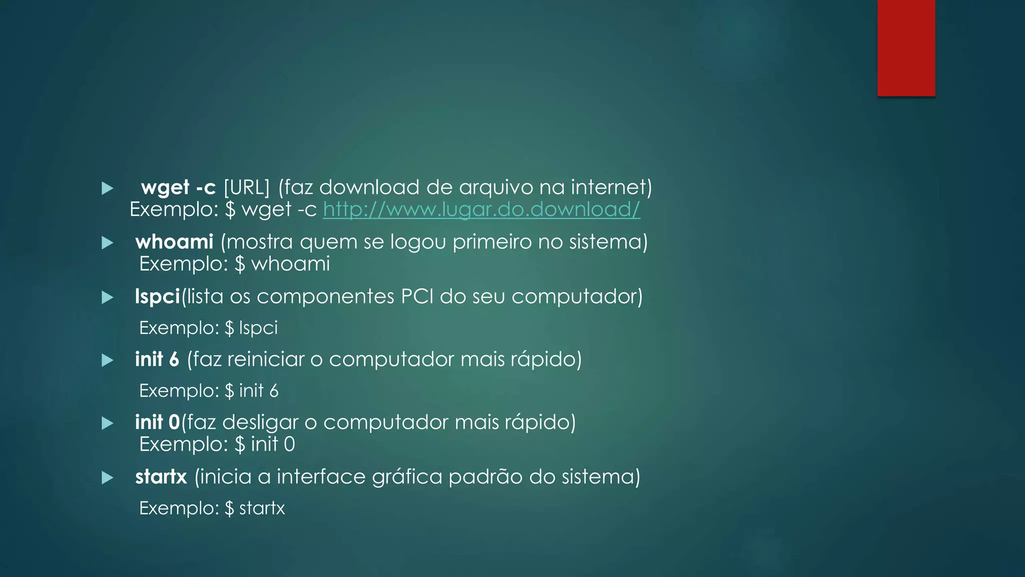  wget -c [URL] (faz download de arquivo na internet)
Exemplo: $ wget -c http://www.lugar.do.download/
 whoami (mostra quem se logou primeiro no sistema)
Exemplo: $ whoami
 lspci(lista os componentes PCI do seu computador)
Exemplo: $ lspci
 init 6 (faz reiniciar o computador mais rápido)
Exemplo: $ init 6
 init 0(faz desligar o computador mais rápido)
Exemplo: $ init 0
 startx (inicia a interface gráfica padrão do sistema)
Exemplo: $ startx
 