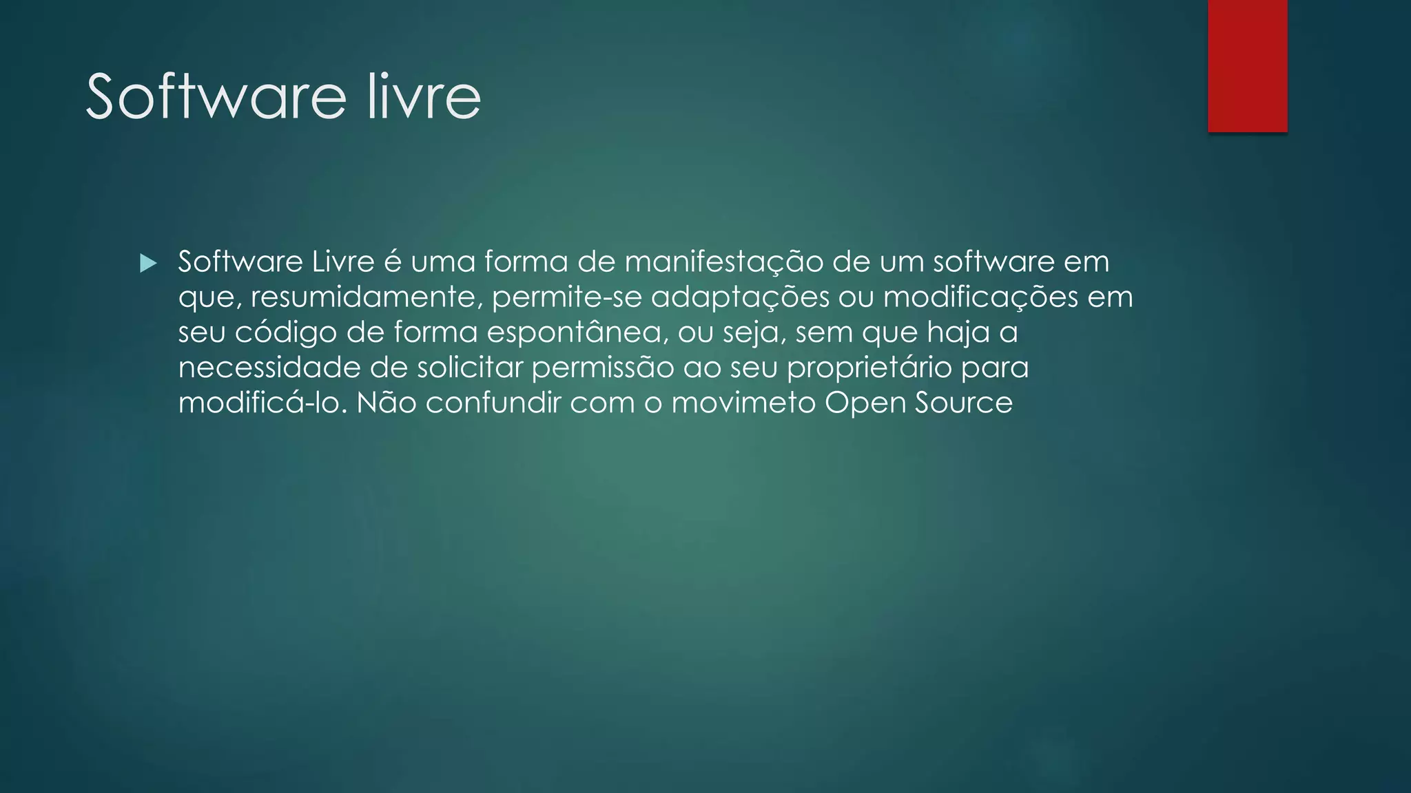 Software livre
 Software Livre é uma forma de manifestação de um software em
que, resumidamente, permite-se adaptações ou modificações em
seu código de forma espontânea, ou seja, sem que haja a
necessidade de solicitar permissão ao seu proprietário para
modificá-lo. Não confundir com o movimeto Open Source
 