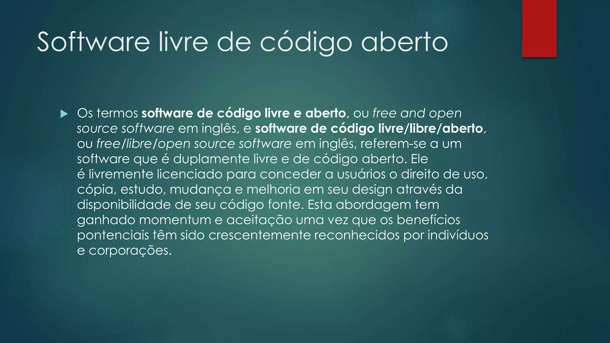 Software livre de código aberto
 Os termos software de código livre e aberto, ou free and open
source software em inglês, e software de código livre/libre/aberto,
ou free/libre/open source software em inglês, referem-se a um
software que é duplamente livre e de código aberto. Ele
é livremente licenciado para conceder a usuários o direito de uso,
cópia, estudo, mudança e melhoria em seu design através da
disponibilidade de seu código fonte. Esta abordagem tem
ganhado momentum e aceitação uma vez que os benefícios
pontenciais têm sido crescentemente reconhecidos por indivíduos
e corporações.
 