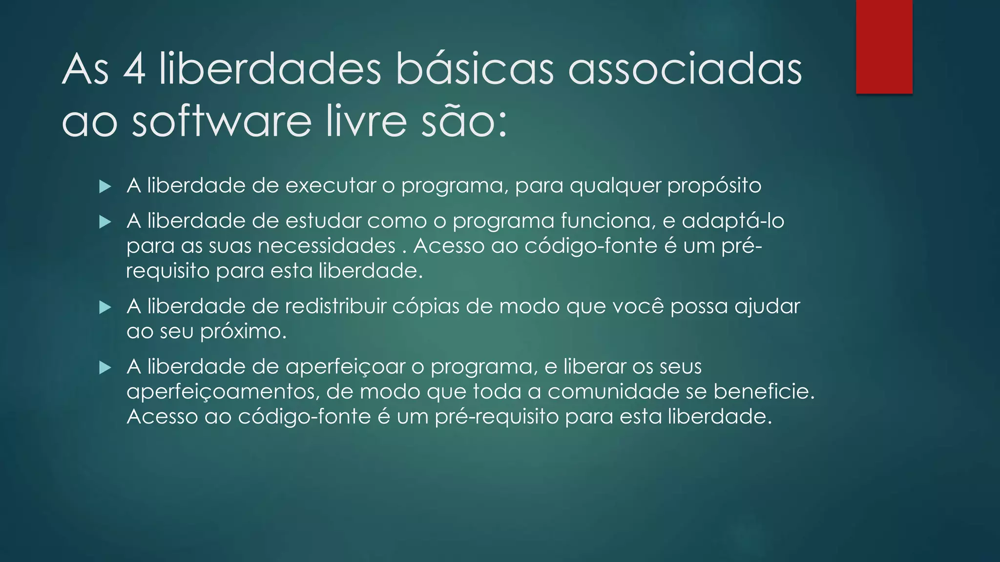 As 4 liberdades básicas associadas
ao software livre são:
 A liberdade de executar o programa, para qualquer propósito
 A liberdade de estudar como o programa funciona, e adaptá-lo
para as suas necessidades . Acesso ao código-fonte é um pré-
requisito para esta liberdade.
 A liberdade de redistribuir cópias de modo que você possa ajudar
ao seu próximo.
 A liberdade de aperfeiçoar o programa, e liberar os seus
aperfeiçoamentos, de modo que toda a comunidade se beneficie.
Acesso ao código-fonte é um pré-requisito para esta liberdade.
 