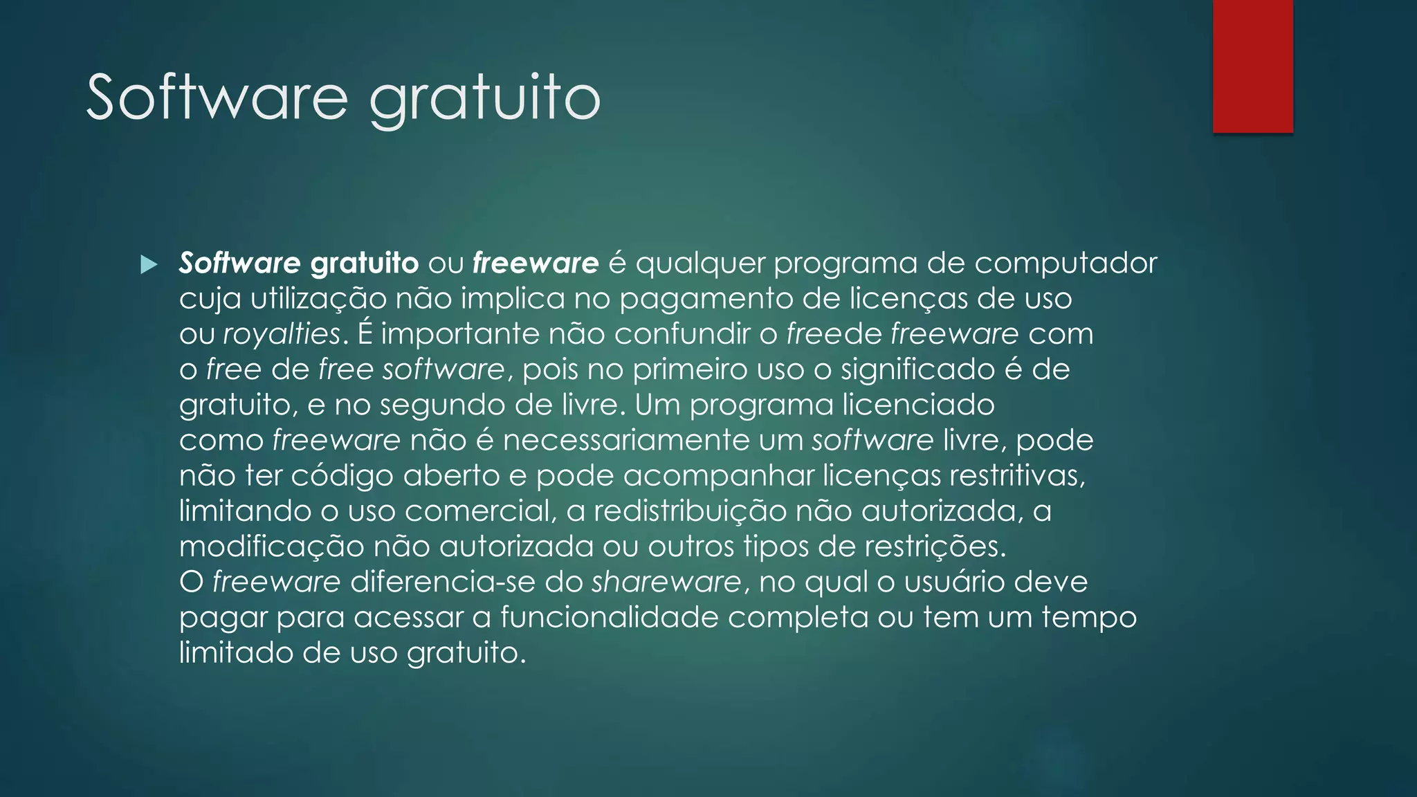 Software gratuito
 Software gratuito ou freeware é qualquer programa de computador
cuja utilização não implica no pagamento de licenças de uso
ou royalties. É importante não confundir o freede freeware com
o free de free software, pois no primeiro uso o significado é de
gratuito, e no segundo de livre. Um programa licenciado
como freeware não é necessariamente um software livre, pode
não ter código aberto e pode acompanhar licenças restritivas,
limitando o uso comercial, a redistribuição não autorizada, a
modificação não autorizada ou outros tipos de restrições.
O freeware diferencia-se do shareware, no qual o usuário deve
pagar para acessar a funcionalidade completa ou tem um tempo
limitado de uso gratuito.
 