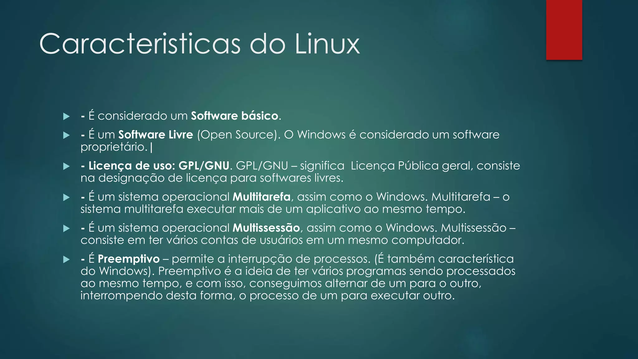 Caracteristicas do Linux
 - É considerado um Software básico.
 - É um Software Livre (Open Source). O Windows é considerado um software
proprietário.|
 - Licença de uso: GPL/GNU. GPL/GNU – significa Licença Pública geral, consiste
na designação de licença para softwares livres.
 - É um sistema operacional Multitarefa, assim como o Windows. Multitarefa – o
sistema multitarefa executar mais de um aplicativo ao mesmo tempo.
 - É um sistema operacional Multissessão, assim como o Windows. Multissessão –
consiste em ter vários contas de usuários em um mesmo computador.
 - É Preemptivo – permite a interrupção de processos. (É também característica
do Windows). Preemptivo é a ideia de ter vários programas sendo processados
ao mesmo tempo, e com isso, conseguimos alternar de um para o outro,
interrompendo desta forma, o processo de um para executar outro.
 