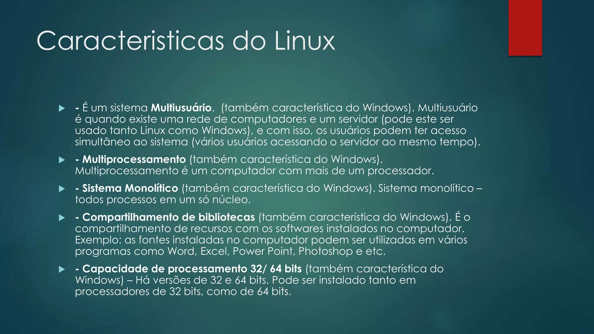 Caracteristicas do Linux
 - É um sistema Multiusuário. (também característica do Windows). Multiusuário
é quando existe uma rede de computadores e um servidor (pode este ser
usado tanto Linux como Windows), e com isso, os usuários podem ter acesso
simultâneo ao sistema (vários usuários acessando o servidor ao mesmo tempo).
 - Multiprocessamento (também característica do Windows).
Multiprocessamento é um computador com mais de um processador.
 - Sistema Monolítico (também característica do Windows). Sistema monolítico –
todos processos em um só núcleo.
 - Compartilhamento de bibliotecas (também característica do Windows). É o
compartilhamento de recursos com os softwares instalados no computador.
Exemplo: as fontes instaladas no computador podem ser utilizadas em vários
programas como Word, Excel, Power Point, Photoshop e etc.
 - Capacidade de processamento 32/ 64 bits (também característica do
Windows) – Há versões de 32 e 64 bits. Pode ser instalado tanto em
processadores de 32 bits, como de 64 bits.
 
