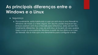As principais diferenças entre o
Windows e o Linux
 Segurança
 Provavelmente, estás habituado a usar um anti-vírus e uma firewall no
Windows de modo a o teres seguro. Em Ubuntu podes esquecer isso…
Embora existam anti-vírus e firewalls para GNU/Linux, estes servem fins
totalmente diferentes. No caso do anti-vírus, só te será util caso queiras
fazer o scan a uma partição Windows a partir da tua distro e no caso
da firewall, não é mais que uma ferramenta para configurar a rede.
 