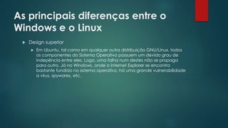 As principais diferenças entre o
Windows e o Linux
 Design superior
 Em Ubuntu, tal como em qualquer outra distribuição GNU/Linux, todos
os componentes do Sistema Operativo possuem um devido grau de
indepência entre eles. Logo, uma falha num destes não se propaga
para outro. Já no Windows, onde o Internet Explorer se encontra
bastante fundido no sistema operativo, há uma grande vulnerabilidade
a vírus, spywares, etc.
 