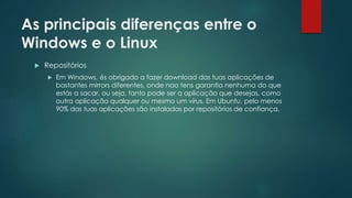 As principais diferenças entre o
Windows e o Linux
 Repositórios
 Em Windows, és obrigado a fazer download das tuas aplicações de
bastantes mirrors diferentes, onde nao tens garantia nenhuma do que
estás a sacar, ou seja, tanto pode ser a aplicação que desejas, como
outra aplicação qualquer ou mesmo um vírus. Em Ubuntu, pelo menos
90% das tuas aplicações são instaladas por repositórios de confiança.
 