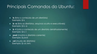 Principais Comandos do Ubuntu:
 ls (lista o conteúdo de um diretório)
Exemplo: $ ls
 ls -a (lista os diretórios, arquivos oculto e executáveis)
Exemplo: $ ls -a
 ls -l (Lista o conteúdo de um diretório detalhadamente)
Exemplo: $ ls -l
 pwd (mostra o diretório corrente)
Exemplo: $ pwd
 cd (muda de diretório)
Exemplo: $ cd /etc
 