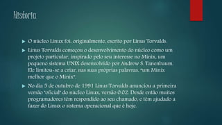 Historia
 O núcleo Linux foi, originalmente, escrito por Linus Torvalds.
 Linus Torvalds começou o desenvolvimento do núcleo como um
projeto particular, inspirado pelo seu interesse no Minix, um
pequeno sistema UNIX desenvolvido por Andrew S. Tanenbaum.
Ele limitou-se a criar, nas suas próprias palavras, “um Minix
melhor que o Minix”.
 No dia 5 de outubro de 1991 Linus Torvalds anunciou a primeira
versão "oficial" do núcleo Linux, versão 0.02. Desde então muitos
programadores têm respondido ao seu chamado, e têm ajudado a
fazer do Linux o sistema operacional que é hoje.
 