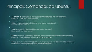 Principais Comandos do Ubuntu:
 11. mkdir -p [pasta]/[sub-pasta] (cria um diretório e um sub-diretório)
Exemplo: $ mkdir -p teste3/teste3_1

12. rm -r [pasta/arquivo] (deleta uma pasta ou arquivo)
Exemplo: $ rm -r teste3

13. mv [arquivo1] [arquivo2] (renomeia uma pasta)
Exemplo: $ mv teste teste2

14. mv [arquivo] [caminho] (move o arquivo para um determinado caminho)
Exemplo: $ mv imagem. jpg ~/t4k_slack/Wallpapers

15. cp [arquivo] [caminho] (copia um arquivo para um determinado caminho)
Exemplo: $ cp imagem.jpg ~/t4k_slack/Wallpapers
 