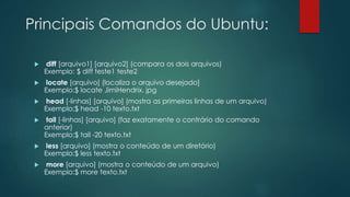 Principais Comandos do Ubuntu:
 diff [arquivo1] [arquivo2] (compara os dois arquivos)
Exemplo: $ diff teste1 teste2
 locate [arquivo] (localiza o arquivo desejado]
Exemplo:$ locate JimiHendrix. jpg
 head [-linhas] [arquivo] (mostra as primeiras linhas de um arquivo)
Exemplo:$ head -10 texto.txt
 tail [-linhas] [arquivo] (faz exatamente o contrário do comando
anterior)
Exemplo:$ tail -20 texto.txt
 less [arquivo] (mostra o conteúdo de um diretório)
Exemplo:$ less texto.txt
 more [arquivo] (mostra o conteúdo de um arquivo)
Exemplo:$ more texto.txt
 