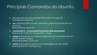 Principais Comandos do Ubuntu:
 nl [arquivo] (mostra quantas linhas tem no arquivo)
Exemplo:$ nl texto.txt
 wc [arquivo] (lista número de linhas, palavras e bytes de um
arquivo)
Exemplo:$ wc texto.txt
 [comando1] | [comando2] (conecta dois processos)
Exemplo:$ vi /etc/X11/xorg.conf | more
 sleep [tempo] && [comando] (executa um comando em um
determinado tempo)
Exemplo:$ sleep 2 && pwd
 echo [mensagem] (exibe uma mensagem em seu shell)
Exemplo:$ echo Olá Big Linux
 