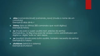  alias [comando/atual] [comando_novo] (muda o nome de um
comando)
Exemplo:$ alias dir=ls -l
 history (lista os últimos 500 comandos que você digitou)
Exemplo:$ history
 su (muda para o super usuário root, precisa da senha)
Exemplo:$ su, no Big Linux para ter acesso como administrador sem
digitar su, digite "sudo su" sem aspas.
 su [usuário] (muda para outro usuário, também necessita da senha)
Exemplo:$ su fulano
 shutdown (reinicia o sistema)
Exemplo:$ shutdown
 