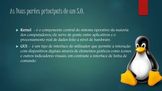 As Duas partes principais de um S.O.
 Kernel - é o componente central do sistema operativo da maioria
dos computadores; ele serve de ponte entre aplicativos e o
processamento real de dados feito a nível de hardware.
 GUI - é um tipo de interface do utilizador que permite a interação
com dispositivos digitais através de elementos gráficos como ícones
e outros indicadores visuais, em contraste a interface de linha de
comando.
 