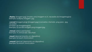 display [imagem.jpg] (mostra uma imagem no X, necessita do ImageMagick)
Exemplo: $ display imagem. jpg
convert [imagem.png] [imagem.jpg] (converte o formato .png para . jpg,
necessita
também do ImageMagick)
Exemplo: $ convert imagem.png imagem.jpg
chmod (altera permissões)
Exemplo: # chmod 666 /dev/hdd
mount [device] (monta um dispositivo)
Exemplo: $ mount /mnt/cdrom
umount [device] (desmonta um dispositivo)
Exemplo: $ umount /mnt/cdrom
 