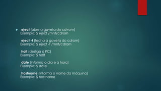  eject (abre a gaveta do cd-rom)
Exemplo: $ eject /mnt/cdrom
eject -t (fecha a gaveta do cdrom)
Exemplo: $ eject -t /mnt/cdrom
halt (desliga o PC)
Exemplo: $ halt
date (informa o dia e a hora)
Exemplo: $ date
hostname (informa o nome da máquina)
Exemplo: $ hostname
 