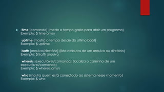  time [comando] (mede o tempo gasto para abrir um programa)
Exemplo: $ time amsn
uptime (mostra o tempo desde do último boot)
Exemplo: $ uptime
lsattr [arquivo/diretório] (lista atributos de um arquivo ou diretório)
Exemplo: $ lsattr arquivo
whereis [executável/comando] (localiza o caminho de um
executável/comando)
Exemplo: $ whereis amsn
who (mostra quem está conectado ao sistema nesse momento)
Exemplo: $ who
 
