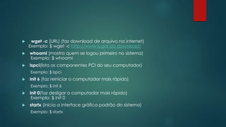  wget -c [URL] (faz download de arquivo na internet)
Exemplo: $ wget -c http://www.lugar.do.download/
 whoami (mostra quem se logou primeiro no sistema)
Exemplo: $ whoami
 lspci(lista os componentes PCI do seu computador)
Exemplo: $ lspci
 init 6 (faz reiniciar o computador mais rápido)
Exemplo: $ init 6
 init 0(faz desligar o computador mais rápido)
Exemplo: $ init 0
 startx (inicia a interface gráfica padrão do sistema)
Exemplo: $ startx
 