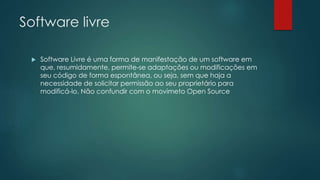 Software livre
 Software Livre é uma forma de manifestação de um software em
que, resumidamente, permite-se adaptações ou modificações em
seu código de forma espontânea, ou seja, sem que haja a
necessidade de solicitar permissão ao seu proprietário para
modificá-lo. Não confundir com o movimeto Open Source
 