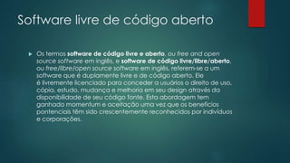 Software livre de código aberto
 Os termos software de código livre e aberto, ou free and open
source software em inglês, e software de código livre/libre/aberto,
ou free/libre/open source software em inglês, referem-se a um
software que é duplamente livre e de código aberto. Ele
é livremente licenciado para conceder a usuários o direito de uso,
cópia, estudo, mudança e melhoria em seu design através da
disponibilidade de seu código fonte. Esta abordagem tem
ganhado momentum e aceitação uma vez que os benefícios
pontenciais têm sido crescentemente reconhecidos por indivíduos
e corporações.
 