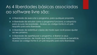 As 4 liberdades básicas associadas
ao software livre são:
 A liberdade de executar o programa, para qualquer propósito
 A liberdade de estudar como o programa funciona, e adaptá-lo
para as suas necessidades . Acesso ao código-fonte é um pré-
requisito para esta liberdade.
 A liberdade de redistribuir cópias de modo que você possa ajudar
ao seu próximo.
 A liberdade de aperfeiçoar o programa, e liberar os seus
aperfeiçoamentos, de modo que toda a comunidade se beneficie.
Acesso ao código-fonte é um pré-requisito para esta liberdade.
 