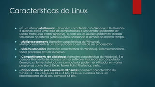 Caracteristicas do Linux
 - É um sistema Multiusuário. (também característica do Windows). Multiusuário
é quando existe uma rede de computadores e um servidor (pode este ser
usado tanto Linux como Windows), e com isso, os usuários podem ter acesso
simultâneo ao sistema (vários usuários acessando o servidor ao mesmo tempo).
 - Multiprocessamento (também característica do Windows).
Multiprocessamento é um computador com mais de um processador.
 - Sistema Monolítico (também característica do Windows). Sistema monolítico –
todos processos em um só núcleo.
 - Compartilhamento de bibliotecas (também característica do Windows). É o
compartilhamento de recursos com os softwares instalados no computador.
Exemplo: as fontes instaladas no computador podem ser utilizadas em vários
programas como Word, Excel, Power Point, Photoshop e etc.
 - Capacidade de processamento 32/ 64 bits (também característica do
Windows) – Há versões de 32 e 64 bits. Pode ser instalado tanto em
processadores de 32 bits, como de 64 bits.
 