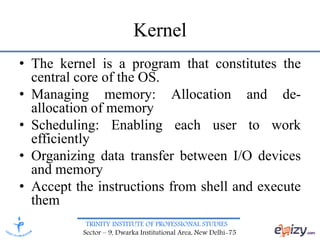 TRINITY INSTITUTE OF PROFESSIONAL STUDIES
Sector – 9, Dwarka Institutional Area, New Delhi-75
Kernel
• The kernel is a program that constitutes the
central core of the OS.
• Managing memory: Allocation and de-
allocation of memory
• Scheduling: Enabling each user to work
efficiently
• Organizing data transfer between I/O devices
and memory
• Accept the instructions from shell and execute
them
 