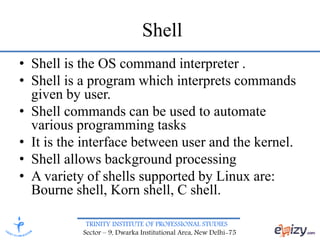 TRINITY INSTITUTE OF PROFESSIONAL STUDIES
Sector – 9, Dwarka Institutional Area, New Delhi-75
Shell
• Shell is the OS command interpreter .
• Shell is a program which interprets commands
given by user.
• Shell commands can be used to automate
various programming tasks
• It is the interface between user and the kernel.
• Shell allows background processing
• A variety of shells supported by Linux are:
Bourne shell, Korn shell, C shell.
 