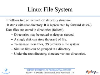 TRINITY INSTITUTE OF PROFESSIONAL STUDIES
Sector – 9, Dwarka Institutional Area, New Delhi-75
Linux File System
It follows tree or hierarchical directory structure.
It starts with root directory. It is represented by forward slash(/).
Data files are stored in directories (folders).
– Directories may be nested as deep as needed.
– A single disk can store thousand of file.
– To manage these files, OS provides a file system.
– Similar files can be grouped in a directory
– Under the root directory, there are various directories.
 